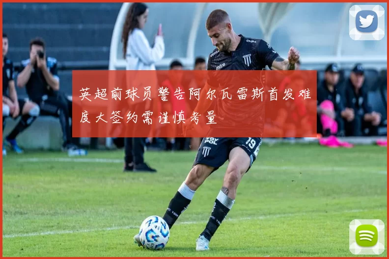英超前球员警告阿尔瓦雷斯首发难度大签约需谨慎考量
