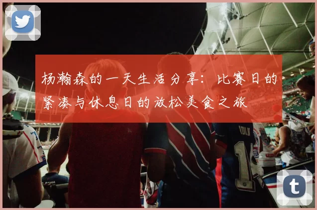 杨瀚森的一天生活分享：比赛日的紧凑与休息日的放松美食之旅