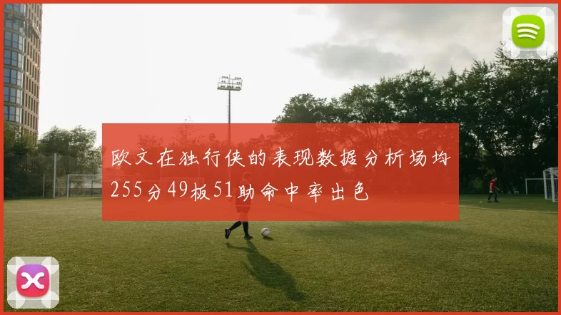 欧文在独行侠的表现数据分析场均255分49板51助命中率出色