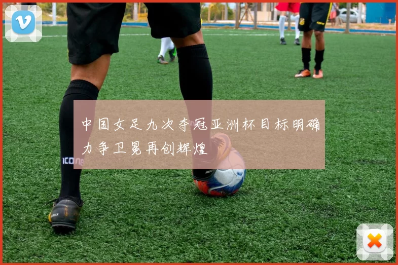 中国女足九次夺冠亚洲杯目标明确力争卫冕再创辉煌