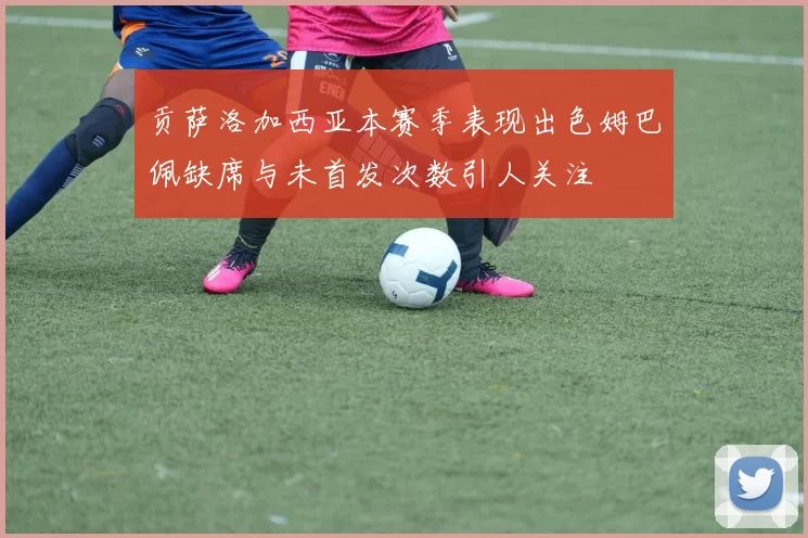 贡萨洛加西亚本赛季表现出色姆巴佩缺席与未首发次数引人关注