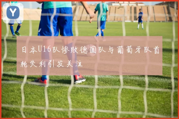 日本U16队惨败德国队与葡萄牙队首轮失利引发关注