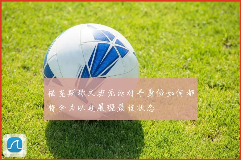 福克斯称文班无论对手身份如何都将全力以赴展现最佳状态