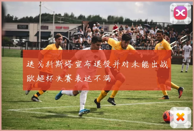 迭戈科斯塔宣布退役并对未能出战欧超杯决赛表达不满