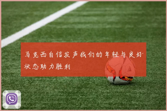 马克西自信发声我们的年轻与良好状态助力胜利