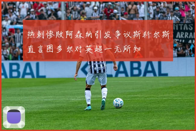 热刺惨败阿森纳引发争议斯科尔斯直言图多尔对英超一无所知