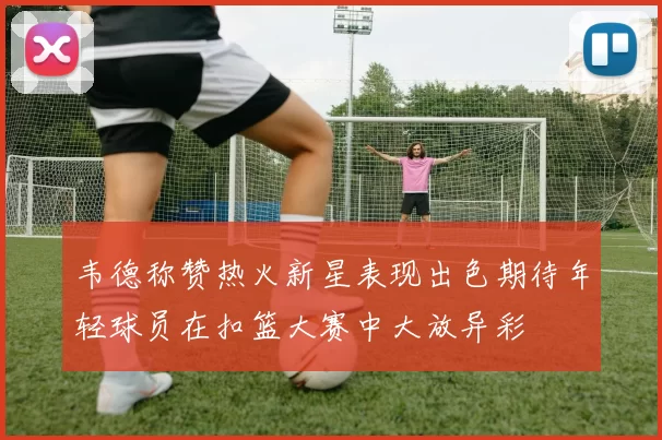 韦德称赞热火新星表现出色期待年轻球员在扣篮大赛中大放异彩