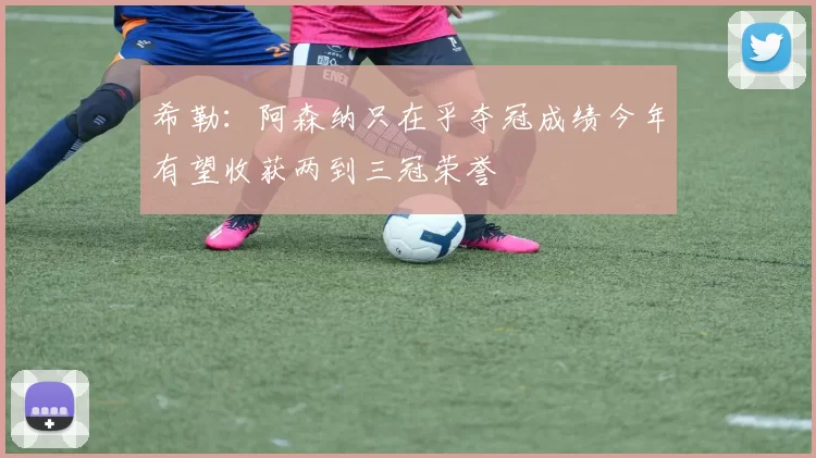 希勒：阿森纳只在乎夺冠成绩今年有望收获两到三冠荣誉