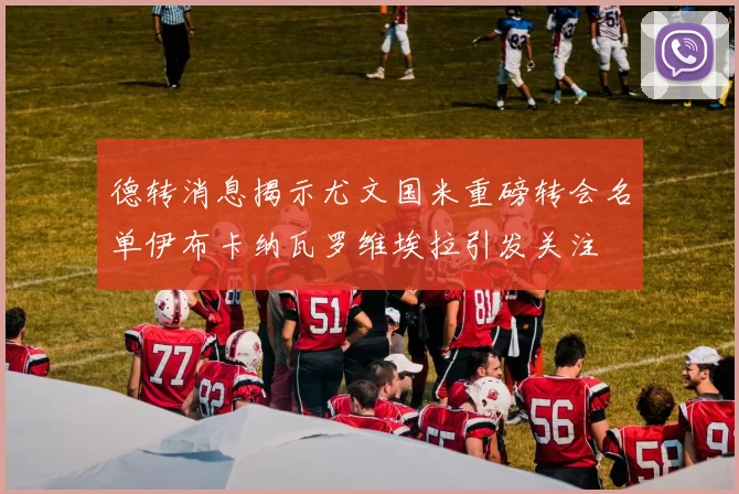 德转消息揭示尤文国米重磅转会名单伊布卡纳瓦罗维埃拉引发关注