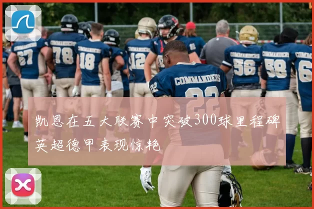 凯恩在五大联赛中突破300球里程碑英超德甲表现惊艳