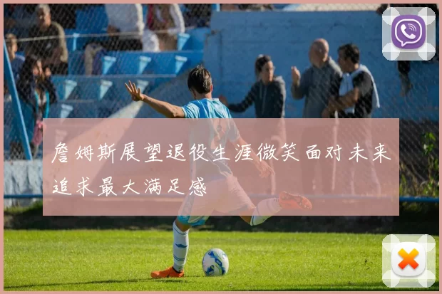 詹姆斯展望退役生涯微笑面对未来追求最大满足感