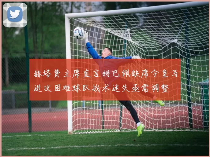 赫塔费主席直言姆巴佩缺席令皇马进攻困难球队战术迷失亟需调整