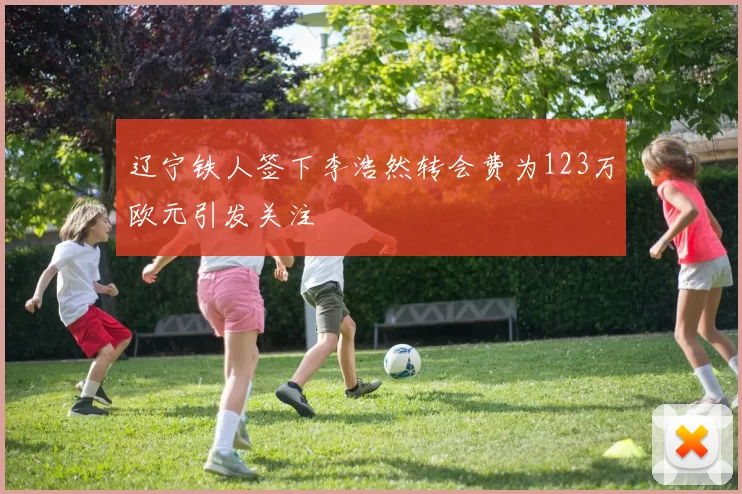 辽宁铁人签下李浩然转会费为123万欧元引发关注